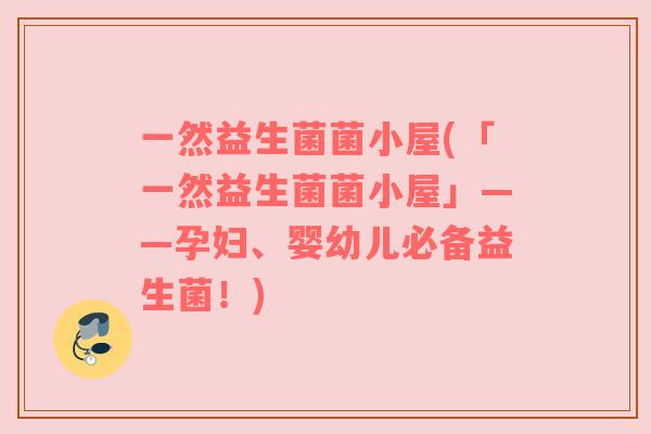 一然益生菌菌小屋(「一然益生菌菌小屋」——孕妇、婴幼儿必备益生菌!) 一然益生菌菌小屋(「一然益生菌菌小屋」——孕妇、婴幼儿必备益生菌!)