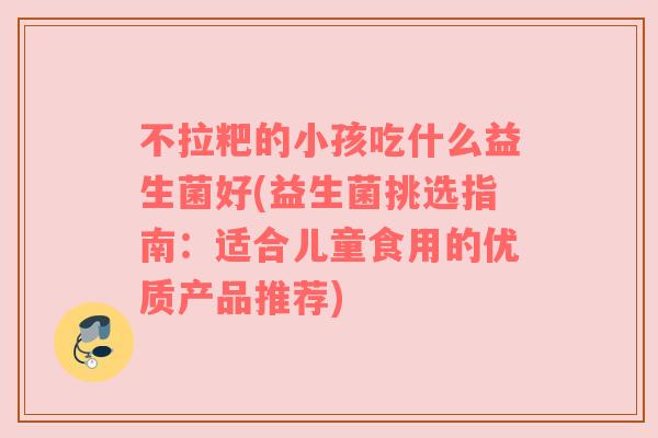 不拉粑的小孩吃什么益生菌好(益生菌挑选指南：适合儿童食用的优质产品推荐)