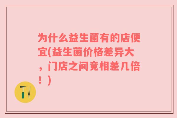 为什么益生菌有的店便宜(益生菌价格差异大，门店之间竟相差几倍！)