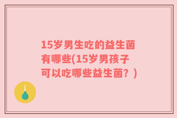 15岁男生吃的益生菌有哪些(15岁男孩子可以吃哪些益生菌？)