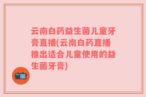 云南白药益生菌儿童牙膏直播(云南白药直播推出适合儿童使用的益生菌牙膏)