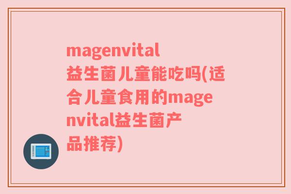 magenvital益生菌儿童能吃吗(适合儿童食用的magenvital益生菌产品推荐)