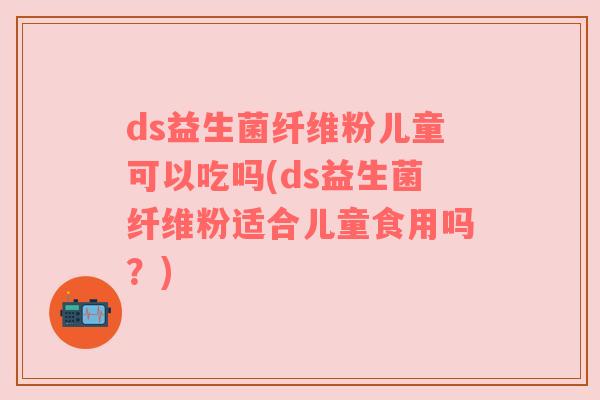 ds益生菌纤维粉儿童可以吃吗(ds益生菌纤维粉适合儿童食用吗？)
