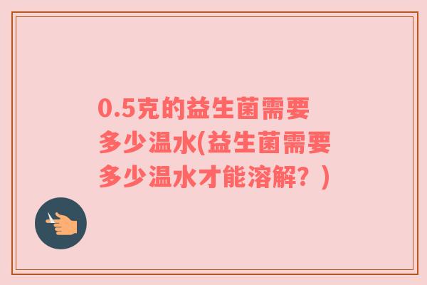 0.5克的益生菌需要多少温水(益生菌需要多少温水才能溶解？)