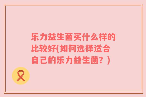 乐力益生菌买什么样的比较好(如何选择适合自己的乐力益生菌？)