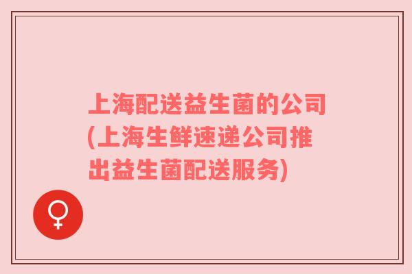 上海配送益生菌的公司(上海生鲜速递公司推出益生菌配送服务)