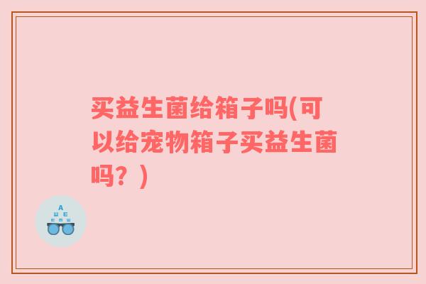 买益生菌给箱子吗(可以给宠物箱子买益生菌吗？)