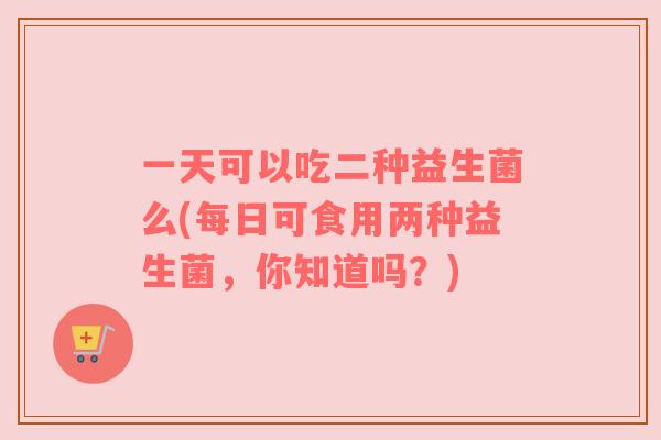 一天可以吃二种益生菌么(每日可食用两种益生菌，你知道吗？)