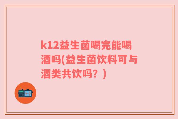 k12益生菌喝完能喝酒吗(益生菌饮料可与酒类共饮吗？)