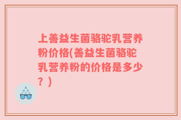 上善益生菌骆驼乳营养粉价格(善益生菌骆驼乳营养粉的价格是多少？)