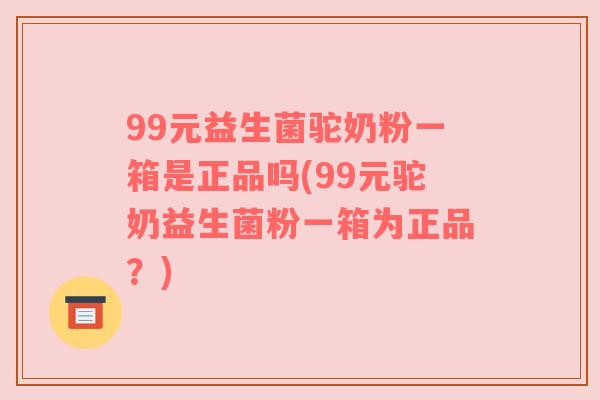 99元益生菌驼奶粉一箱是正品吗(99元驼奶益生菌粉一箱为正品？)