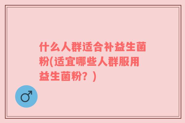什么人群适合补益生菌粉(适宜哪些人群服用益生菌粉？)