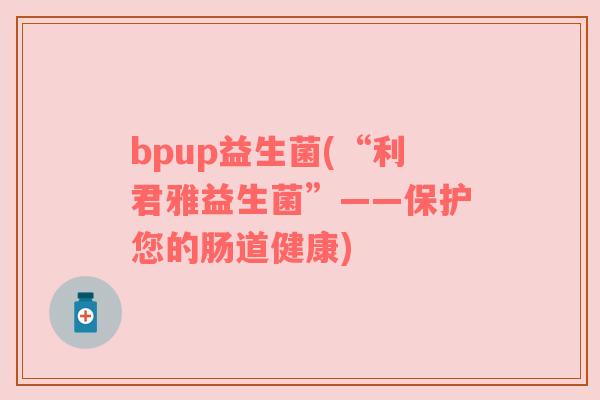 bpup益生菌(“利君雅益生菌”——保护您的肠道健康)