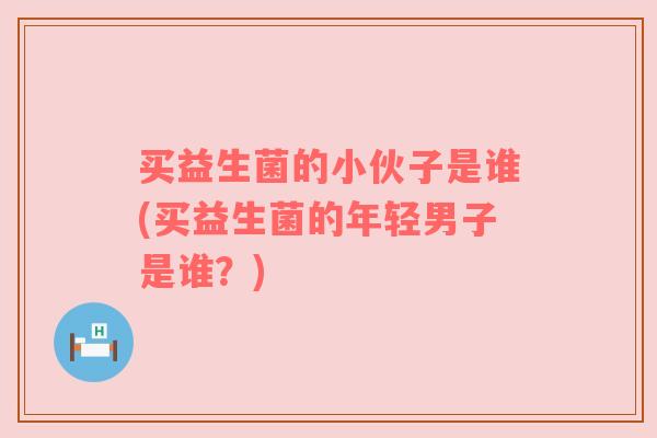 买益生菌的小伙子是谁(买益生菌的年轻男子是谁？)