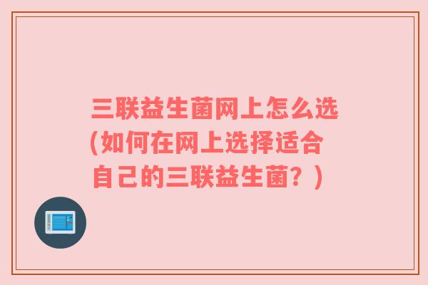 三联益生菌网上怎么选(如何在网上选择适合自己的三联益生菌?) 三联益生菌网上怎么选(如何在网上选择适合自己的三联益生菌?)