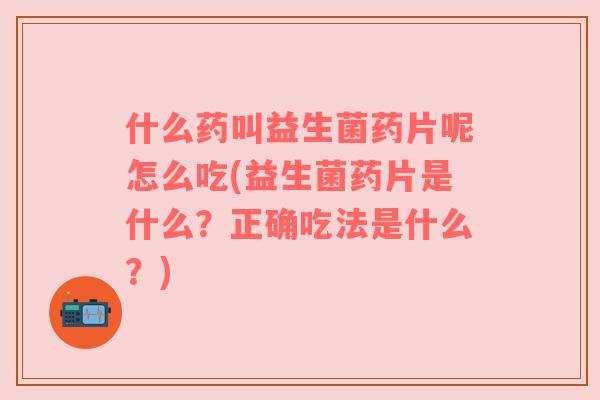什么药叫益生菌药片呢怎么吃(益生菌药片是什么？正确吃法是什么？)