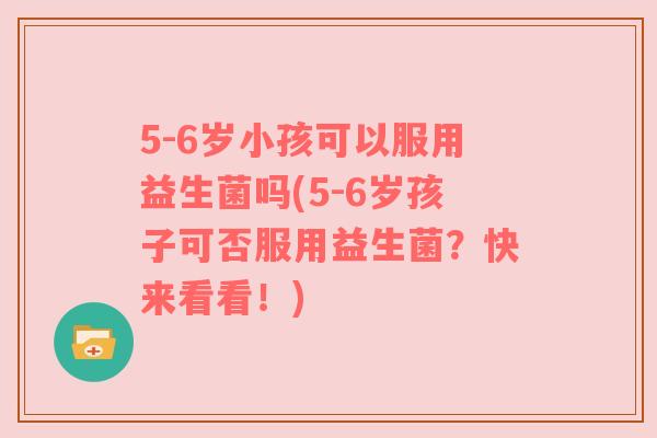 5-6岁小孩可以服用益生菌吗(5-6岁孩子可否服用益生菌？快来看看！)
