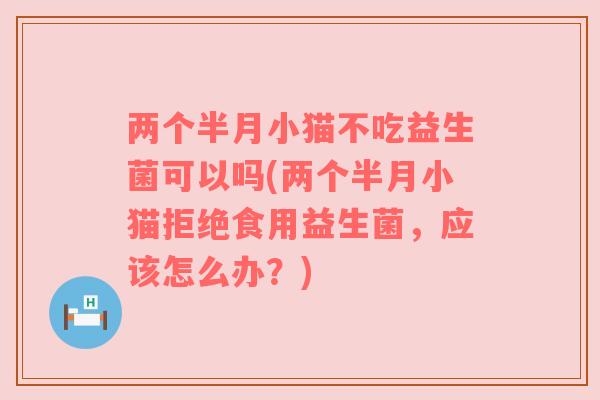 两个半月小猫不吃益生菌可以吗(两个半月小猫拒绝食用益生菌，应该怎么办？)