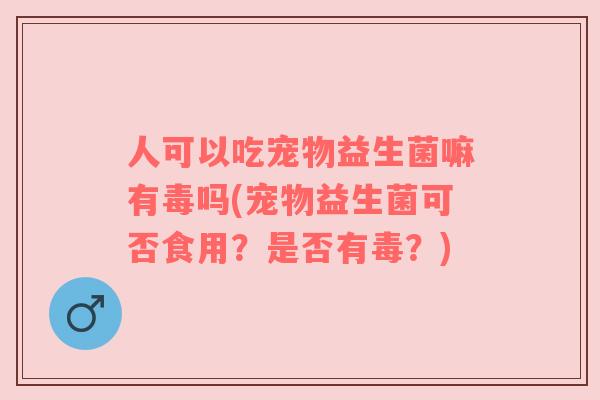 人可以吃宠物益生菌嘛有毒吗(宠物益生菌可否食用？是否有毒？)