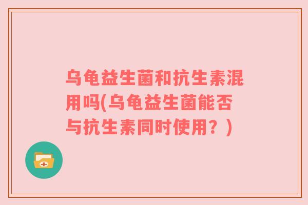 乌龟益生菌和抗生素混用吗(乌龟益生菌能否与抗生素同时使用？)