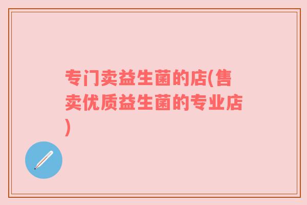 专门卖益生菌的店(售卖优质益生菌的专业店)