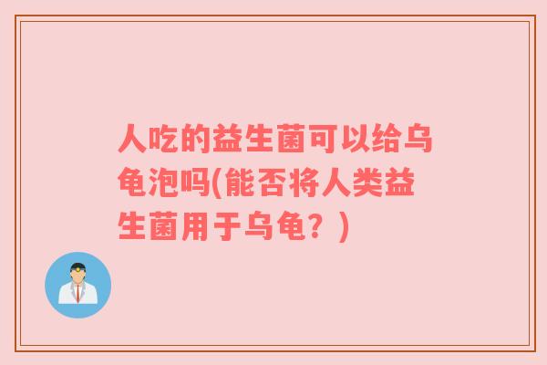 人吃的益生菌可以给乌龟泡吗(能否将人类益生菌用于乌龟?) 人吃的益生菌可以给乌龟泡吗(能否将人类益生菌用于乌龟?)