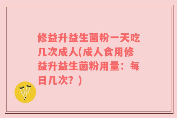 修益升益生菌粉一天吃几次成人(成人食用修益升益生菌粉用量：每日几次？)