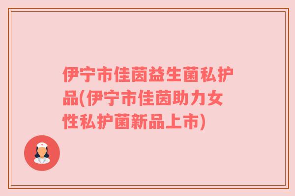 伊宁市佳茵益生菌私护品(伊宁市佳茵助力女性私护菌新品上市)