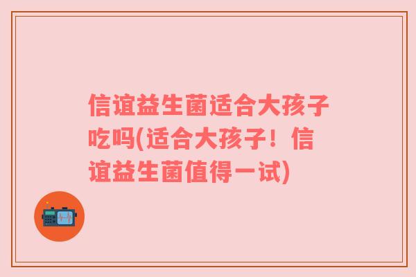 信谊益生菌适合大孩子吃吗(适合大孩子！信谊益生菌值得一试)