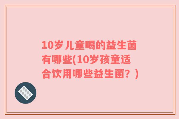 10岁儿童喝的益生菌有哪些(10岁孩童适合饮用哪些益生菌？)