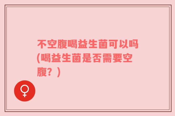 不空腹喝益生菌可以吗(喝益生菌是否需要空腹?)