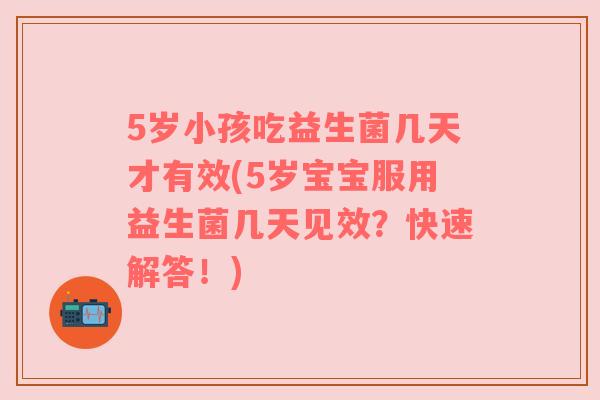 5岁小孩吃益生菌几天才有效(5岁宝宝服用益生菌几天见效?快速解答!)
