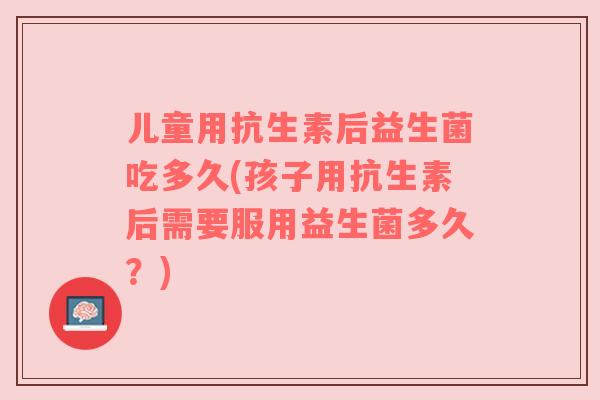 儿童用抗生素后益生菌吃多久(孩子用抗生素后需要服用益生菌多久?)