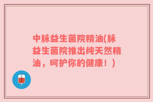 中脉益生菌院精油(脉益生菌院推出纯天然精油,呵护你的健康!)