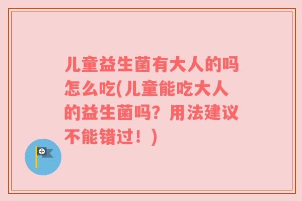 儿童益生菌有大人的吗怎么吃(儿童能吃大人的益生菌吗？用法建议不能错过！)