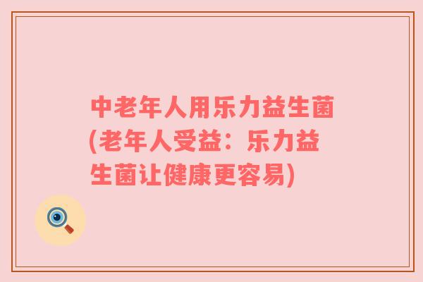 中老年人用乐力益生菌(老年人受益：乐力益生菌让健康更容易)