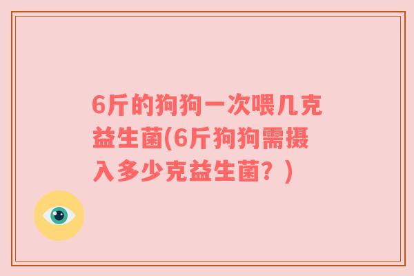 6斤的狗狗一次喂几克益生菌(6斤狗狗需摄入多少克益生菌？)