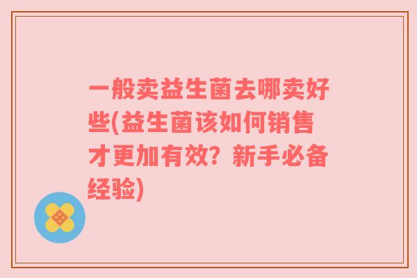 一般卖益生菌去哪卖好些(益生菌该如何销售才更加有效？新手必备经验)