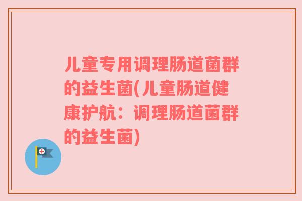 儿童专用调理肠道菌群的益生菌(儿童肠道健康护航:调理肠道菌群的益生菌)