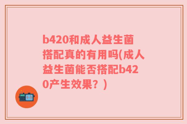 b420和成人益生菌搭配真的有用吗(成人益生菌能否搭配b420产生效果？)