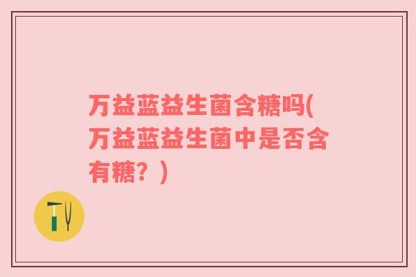 万益蓝益生菌含糖吗(万益蓝益生菌中是否含有糖？)