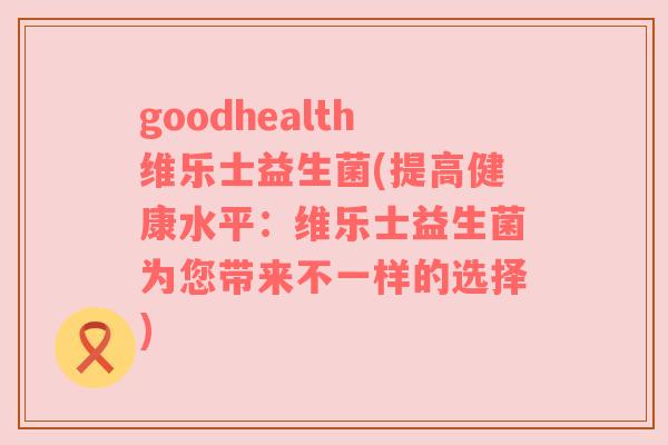 goodhealth维乐士益生菌(提高健康水平：维乐士益生菌为您带来不一样的选择)