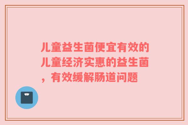 儿童益生菌便宜有效的儿童经济实惠的益生菌，有效缓解肠道问题