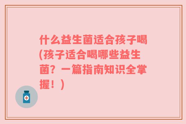什么益生菌适合孩子喝(孩子适合喝哪些益生菌？一篇指南知识全掌握！)