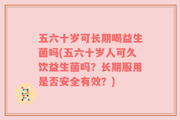 五六十岁可长期喝益生菌吗(五六十岁人可久饮益生菌吗？长期服用是否安全有效？)