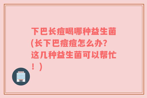 下巴长痘喝哪种益生菌(长下巴痘痘怎么办？这几种益生菌可以帮忙！)