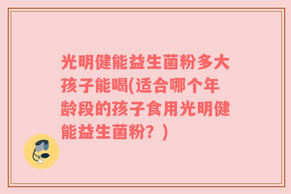 光明健能益生菌粉多大孩子能喝(适合哪个年龄段的孩子食用光明健能益生菌粉?)