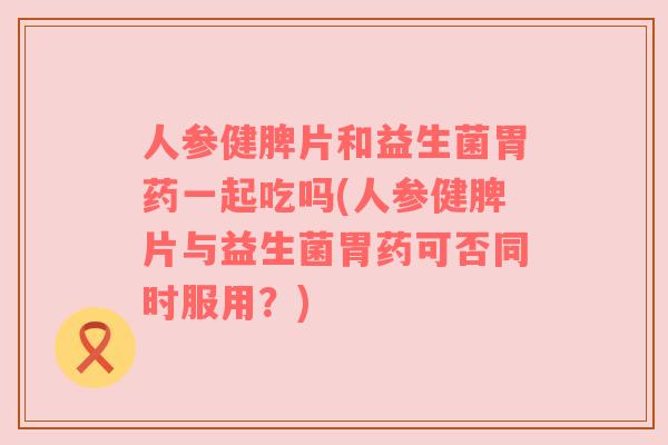人参健脾片和益生菌胃药一起吃吗(人参健脾片与益生菌胃药可否同时服用？)