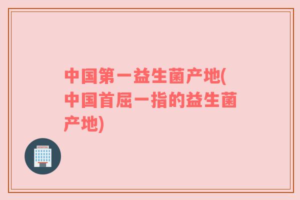 中国第一益生菌产地(中国首屈一指的益生菌产地)