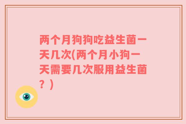 两个月狗狗吃益生菌一天几次(两个月小狗一天需要几次服用益生菌?)